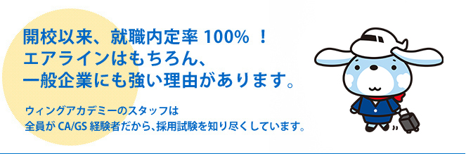 開校以来、就職内定率100%！エアラインはもちろん、一般企業にも強い理由があります。ウィングアカデミーのスタッフは全員がCA/GS経験者だから、採用試験を知り尽くしています。