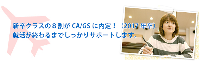 新卒クラスの８割がCA/GSに内定！（2017年卒）就活が終わるまでしっかりサポートします。