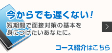 今からでも遅くない! 短期間で面接対策の基本を身につけたいあなたに。 コース紹介はこちら