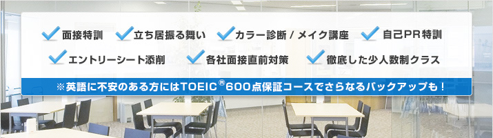 面接特訓 立ち居振る舞い カラー診断/メイク講座 自己PR特訓 エントリーシート添削 各社面接直前対策 徹底した少人数制クラス ※英語に不安のある方にはTOEIC600点保証コースでさらなるバックアップも!