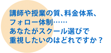 講師や授業の質、料金体系、フォロー体制……あなたがスクール選びで重視したいのはどれですか？