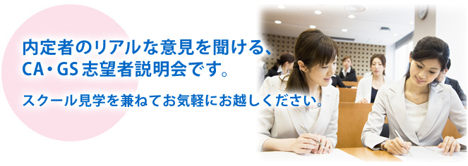 内定者のリアルな意見を聞ける、CA・GS志望者説明会です。スクール見学を兼ねてお気軽にお越しください。