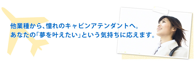 他業種から、憧れのキャビンアテンダントへ。あなたの「夢を叶えたい」という気持ちに応えます。