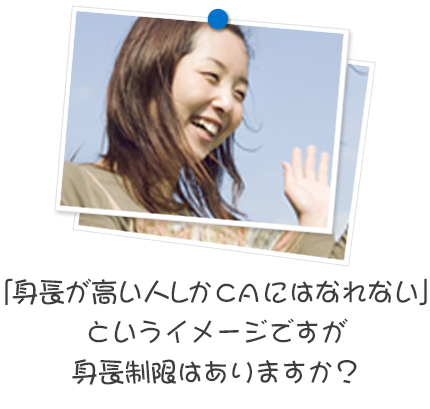 「身長が高い人しかCAにはなれない」というイメージですが身長制限はありますか？