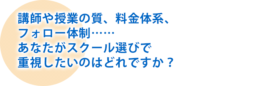 講師や授業の質、料金体系、フォロー体制……あなたがスクール選びで重視したいのはどれですか？