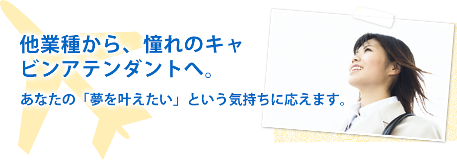 他業種から、憧れのキャビンアテンダントへ。あなたの「夢を叶えたい」という気持ちに応えます。